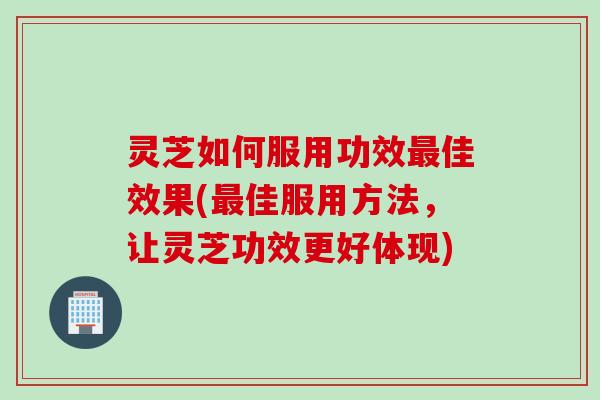 灵芝如何服用功效最佳效果(最佳服用方法，让灵芝功效更好体现)
