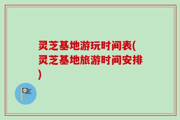 灵芝基地游玩时间表(灵芝基地旅游时间安排)