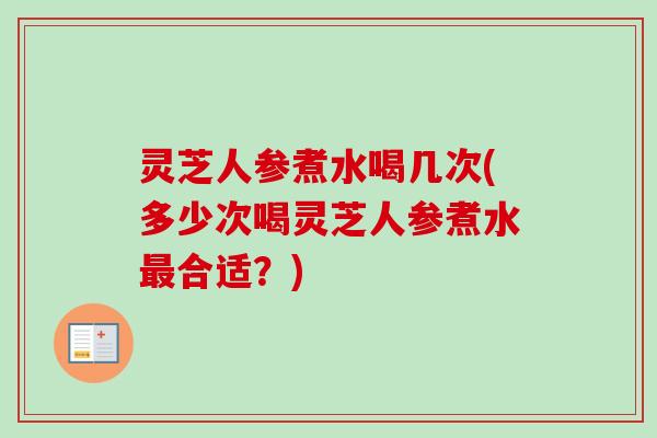 灵芝人参煮水喝几次(多少次喝灵芝人参煮水最合适？)