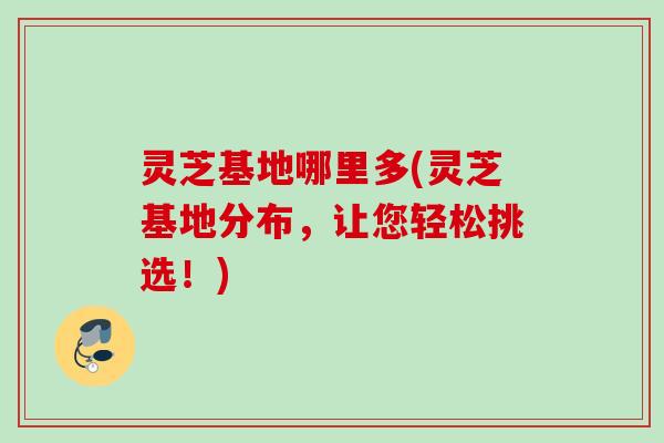 灵芝基地哪里多(灵芝基地分布，让您轻松挑选！)