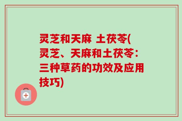 灵芝和天麻 土茯苓(灵芝、天麻和土茯苓:三种草药的功效及应用技巧) 灵芝和天麻 土茯苓(灵芝、天麻和土茯苓:三种草药的功效及应用技巧)