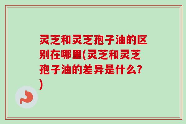 灵芝和灵芝孢子油的区别在哪里(灵芝和灵芝孢子油的差异是什么?) 灵芝和灵芝孢子油的区别在哪里(灵芝和灵芝孢子油的差异是什么?)