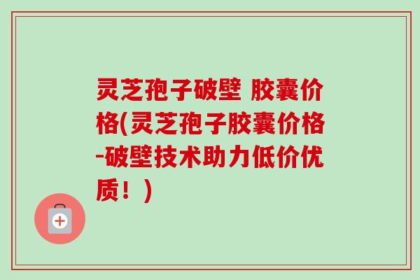 灵芝孢子破壁 胶囊价格(灵芝孢子胶囊价格-破壁技术助力低价优质！)