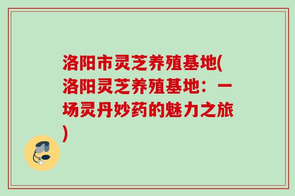 洛阳市灵芝养殖基地(洛阳灵芝养殖基地：一场灵丹妙药的魅力之旅)