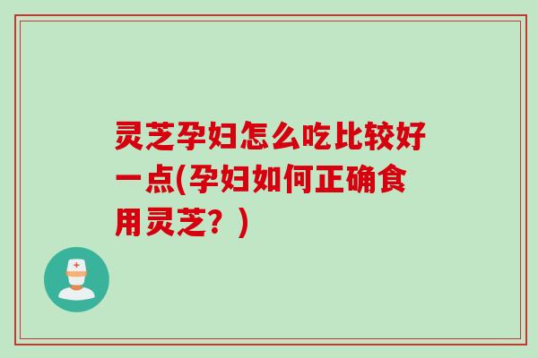 灵芝孕妇怎么吃比较好一点(孕妇如何正确食用灵芝？)