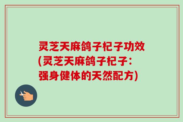 灵芝天麻鸽子杞子功效(灵芝天麻鸽子杞子：强身健体的天然配方)