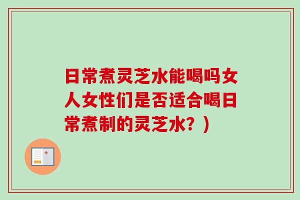 日常煮灵芝水能喝吗女人女性们是否适合喝日常煮制的灵芝水？)