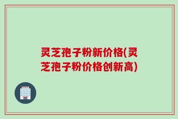 灵芝孢子粉新价格(灵芝孢子粉价格创新高)