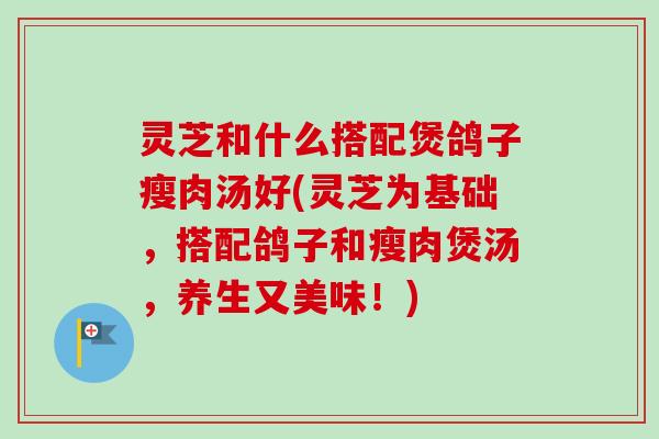 灵芝和什么搭配煲鸽子瘦肉汤好(灵芝为基础,搭配鸽子和瘦肉煲汤,养生又美味!) 灵芝和什么搭配煲鸽子瘦肉汤好(灵芝为基础,搭配鸽子和瘦肉煲汤,养生又美味!)