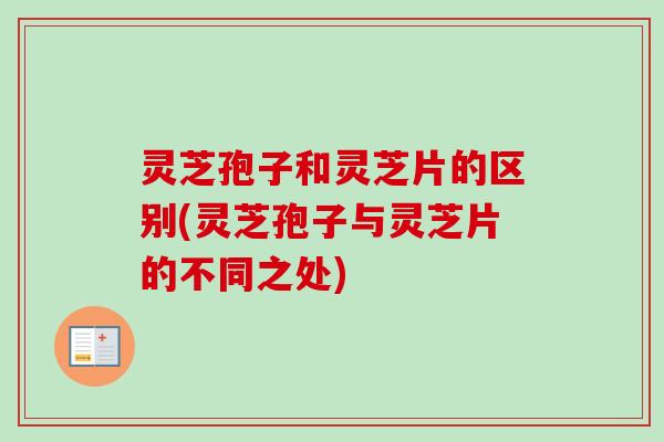 灵芝孢子和灵芝片的区别(灵芝孢子与灵芝片的不同之处)