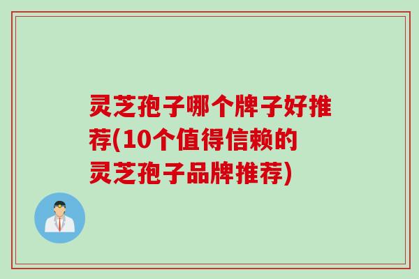 灵芝孢子哪个牌子好推荐(10个值得信赖的灵芝孢子品牌推荐)