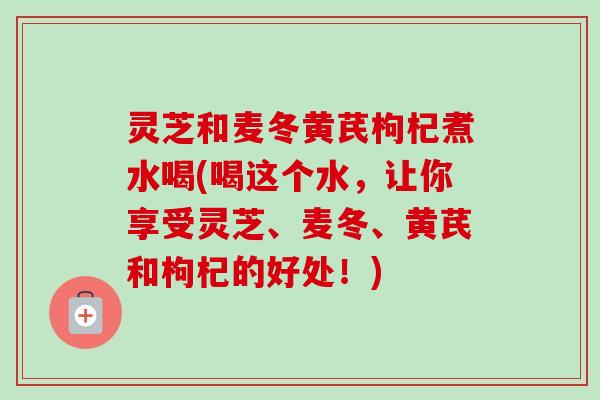 灵芝和麦冬黄芪枸杞煮水喝(喝这个水，让你享受灵芝、麦冬、黄芪和枸杞的好处！)