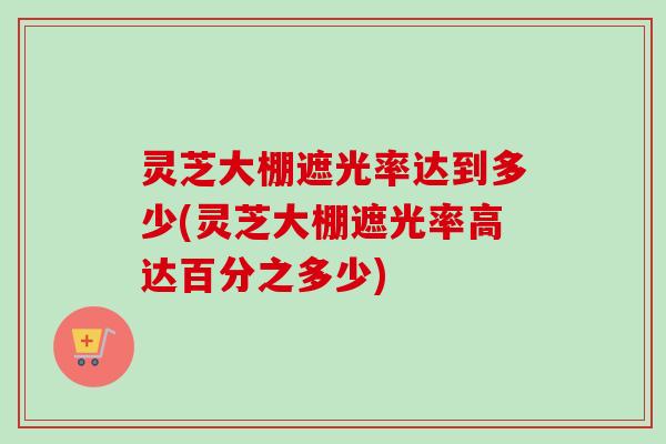 灵芝大棚遮光率达到多少(灵芝大棚遮光率高达百分之多少) 灵芝大棚遮光率达到多少(灵芝大棚遮光率高达百分之多少)