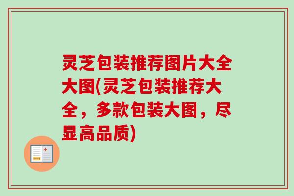 灵芝包装推荐图片大全大图(灵芝包装推荐大全，多款包装大图，尽显高品质)
