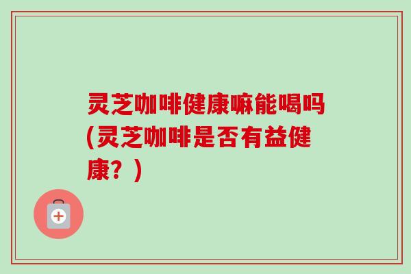 灵芝咖啡健康嘛能喝吗(灵芝咖啡是否有益健康？)