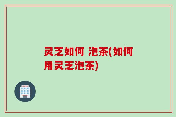 灵芝如何 泡茶(如何用灵芝泡茶)