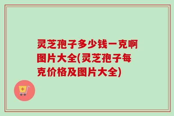灵芝孢子多少钱一克啊图片大全(灵芝孢子每克价格及图片大全)