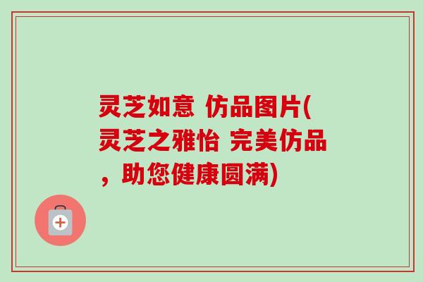 灵芝如意 仿品图片(灵芝之雅怡 完美仿品，助您健康圆满)