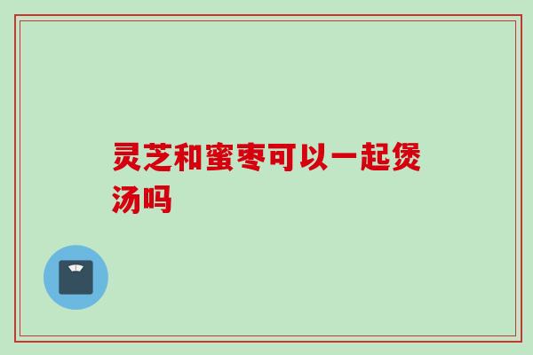 灵芝和蜜枣可以一起煲汤吗