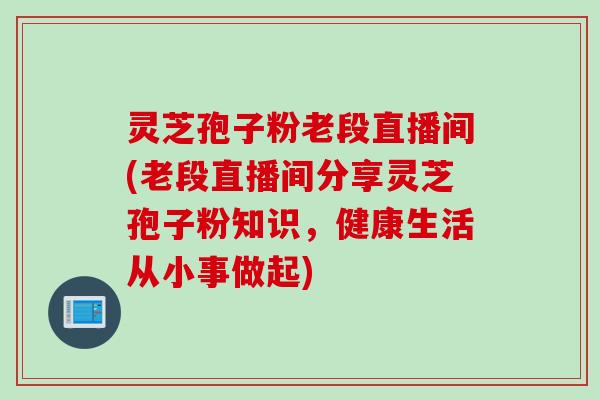 灵芝孢子粉老段直播间(老段直播间分享灵芝孢子粉知识，健康生活从小事做起)