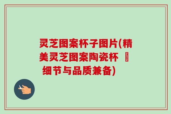 灵芝图案杯子图片(精美灵芝图案陶瓷杯 – 细节与品质兼备)