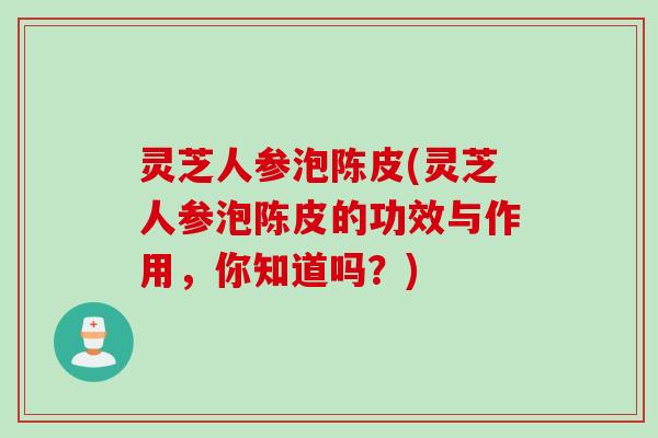 灵芝人参泡陈皮(灵芝人参泡陈皮的功效与作用，你知道吗？)