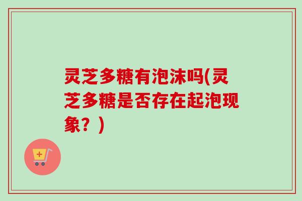 灵芝多糖有泡沫吗(灵芝多糖是否存在起泡现象？)
