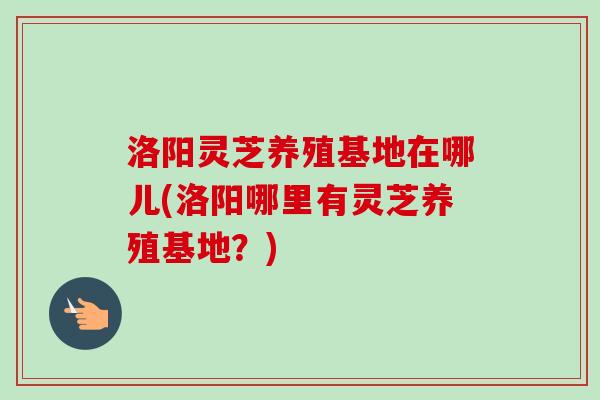 洛阳灵芝养殖基地在哪儿(洛阳哪里有灵芝养殖基地？)