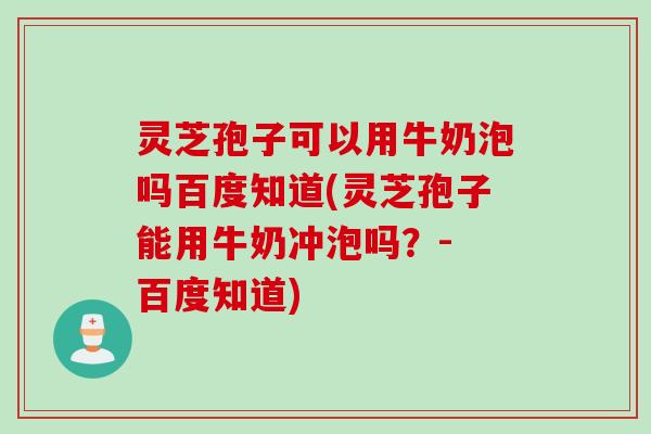 灵芝孢子可以用牛奶泡吗百度知道(灵芝孢子能用牛奶冲泡吗？- 百度知道)