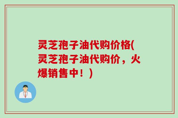 灵芝孢子油代购价格(灵芝孢子油代购价，火爆销售中！)