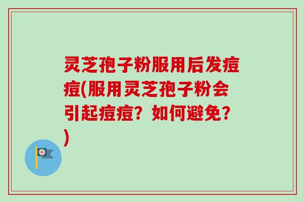 灵芝孢子粉服用后发痘痘(服用灵芝孢子粉会引起痘痘？如何避免？)