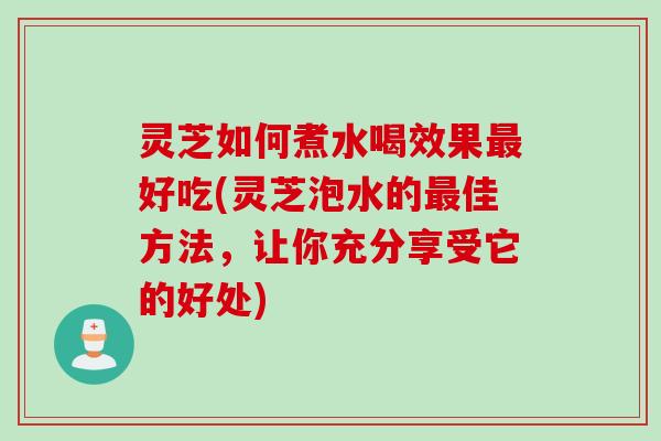 灵芝如何煮水喝效果最好吃(灵芝泡水的最佳方法，让你充分享受它的好处)