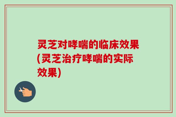 灵芝对哮喘的临床效果(灵芝治疗哮喘的实际效果)