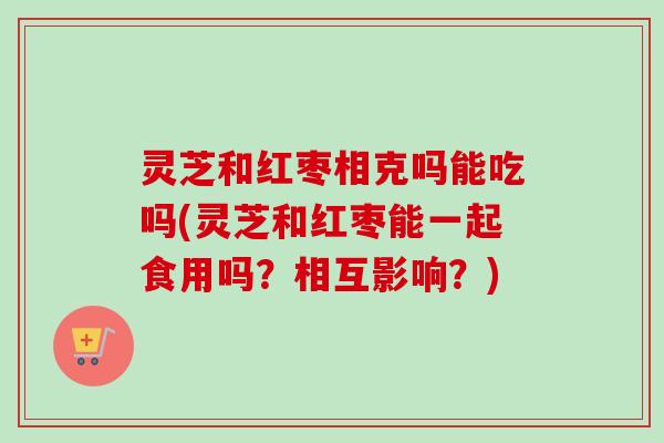 灵芝和红枣相克吗能吃吗(灵芝和红枣能一起食用吗？相互影响？)