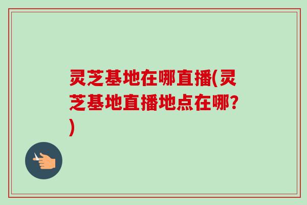 灵芝基地在哪直播(灵芝基地直播地点在哪？)