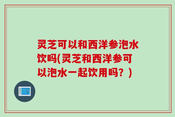 灵芝可以和西洋参泡水饮吗(灵芝和西洋参可以泡水一起饮用吗？)