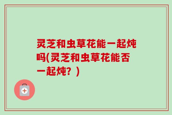 灵芝和虫草花能一起炖吗(灵芝和虫草花能否一起炖?) 灵芝和虫草花能一起炖吗(灵芝和虫草花能否一起炖?)