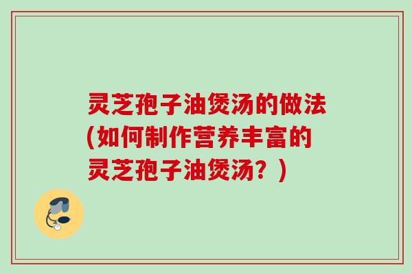 灵芝孢子油煲汤的做法(如何制作营养丰富的灵芝孢子油煲汤？)