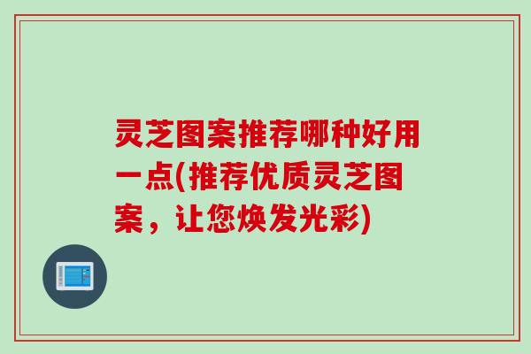灵芝图案推荐哪种好用一点(推荐优质灵芝图案,让您焕发光彩) 灵芝图案推荐哪种好用一点(推荐优质灵芝图案,让您焕发光彩)