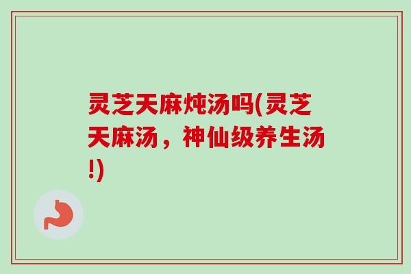 灵芝天麻炖汤吗(灵芝天麻汤，神仙级养生汤!)