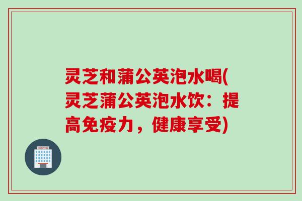 灵芝和蒲公英泡水喝(灵芝蒲公英泡水饮:提高免疫力,健康享受) 灵芝和蒲公英泡水喝(灵芝蒲公英泡水饮:提高免疫力,健康享受)