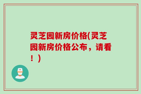 灵芝园新房价格(灵芝园新房价格公布，请看！)