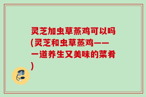 灵芝加虫草蒸鸡可以吗(灵芝和虫草蒸鸡——一道养生又美味的菜肴)