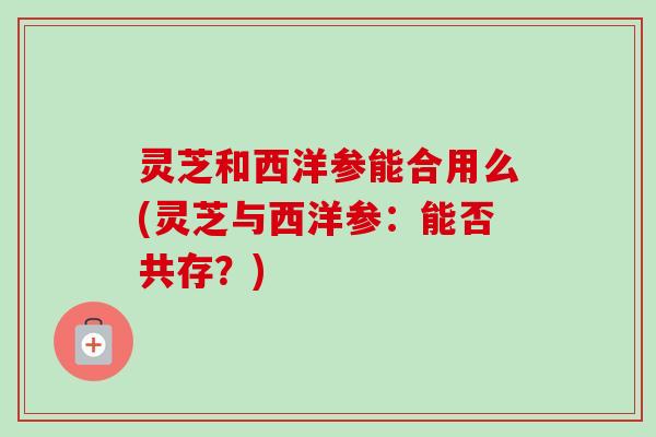 灵芝和西洋参能合用么(灵芝与西洋参：能否共存？)