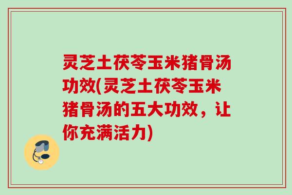 灵芝土茯苓玉米猪骨汤功效(灵芝土茯苓玉米猪骨汤的五大功效，让你充满活力)