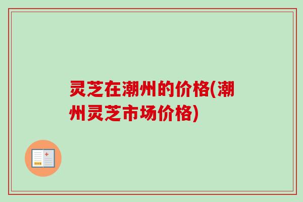 灵芝在潮州的价格(潮州灵芝市场价格)