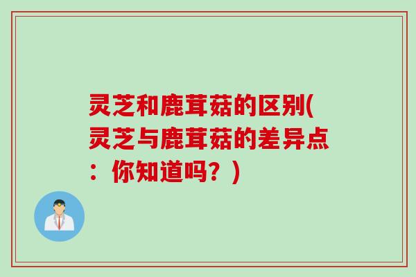 灵芝和鹿茸菇的区别(灵芝与鹿茸菇的差异点：你知道吗？)