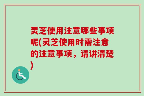 灵芝使用注意哪些事项呢(灵芝使用时需注意的注意事项，请讲清楚)