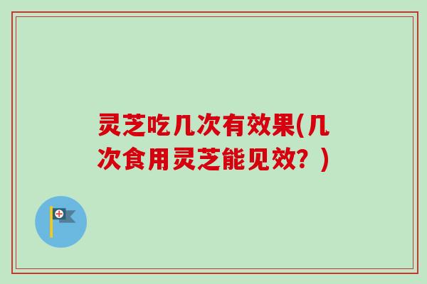 灵芝吃几次有效果(几次食用灵芝能见效？)