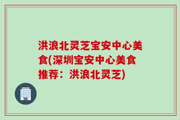 洪浪北灵芝宝安中心美食(深圳宝安中心美食推荐:洪浪北灵芝) 洪浪北灵芝宝安中心美食(深圳宝安中心美食推荐:洪浪北灵芝)